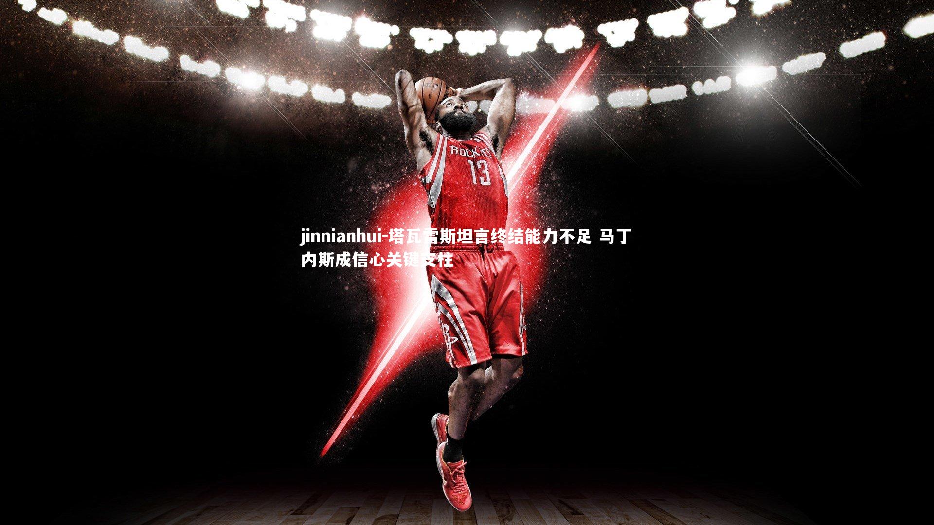 塔瓦雷斯坦言终结能力不足 马丁内斯成信心关键支柱